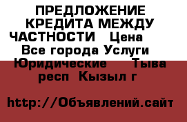 ПРЕДЛОЖЕНИЕ КРЕДИТА МЕЖДУ ЧАСТНОСТИ › Цена ­ 0 - Все города Услуги » Юридические   . Тыва респ.,Кызыл г.